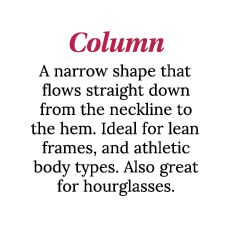 Column A narrow shape that flows straight down from the neckline to the hem  Ideal for lean frames, and athletic body   