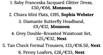 1  Baby Franceska Jacquard Glitter Dress,  50  66, Monsoon 2  Chiara Mini Flats,  195, Sophia Webster 3  Diamante But   