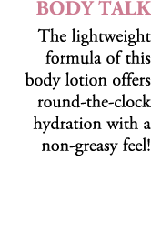 Body Talk The lightweight formula of this body lotion offers round the clock hydration with a non greasy feel!