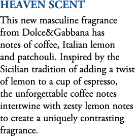 Heaven Scent This new masculine fragrance from Dolce&Gabbana has notes of coffee, Italian lemon and patchouli. Inspir...